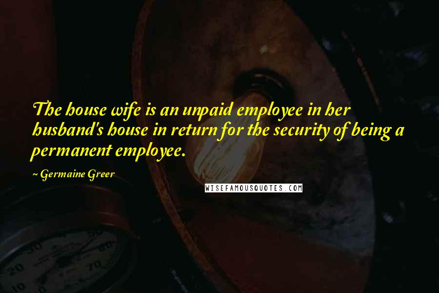 Germaine Greer Quotes: The house wife is an unpaid employee in her husband's house in return for the security of being a permanent employee.