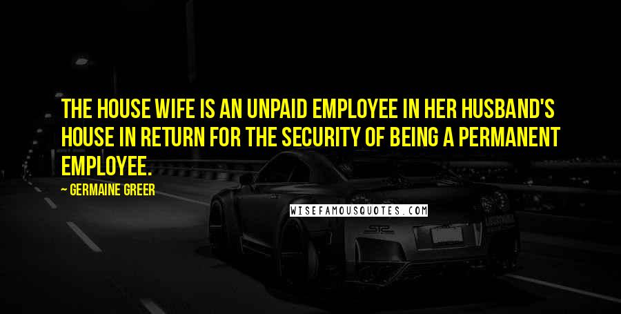 Germaine Greer Quotes: The house wife is an unpaid employee in her husband's house in return for the security of being a permanent employee.