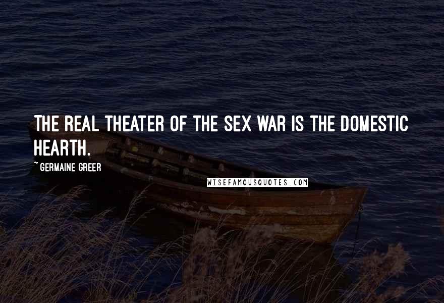 Germaine Greer Quotes: The real theater of the sex war is the domestic hearth.