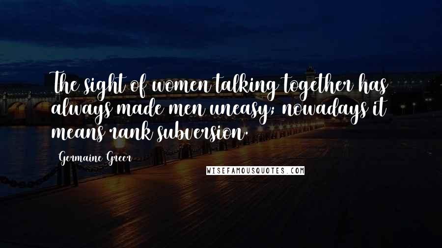 Germaine Greer Quotes: The sight of women talking together has always made men uneasy; nowadays it means rank subversion.