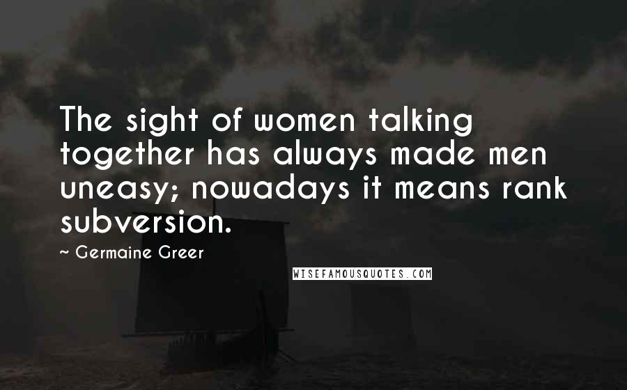 Germaine Greer Quotes: The sight of women talking together has always made men uneasy; nowadays it means rank subversion.