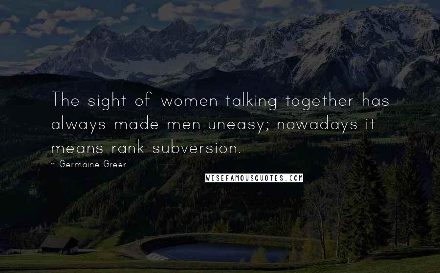 Germaine Greer Quotes: The sight of women talking together has always made men uneasy; nowadays it means rank subversion.