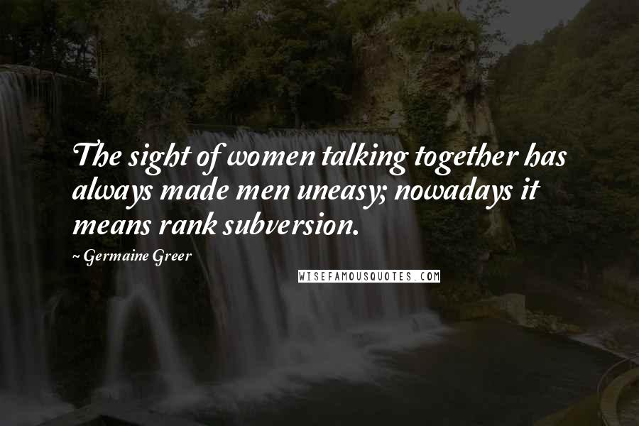 Germaine Greer Quotes: The sight of women talking together has always made men uneasy; nowadays it means rank subversion.