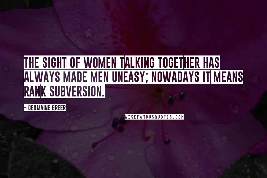 Germaine Greer Quotes: The sight of women talking together has always made men uneasy; nowadays it means rank subversion.
