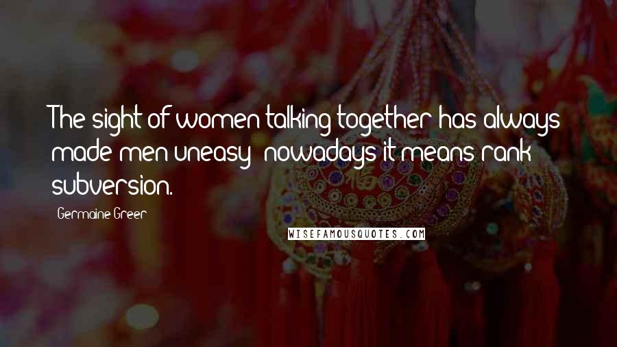 Germaine Greer Quotes: The sight of women talking together has always made men uneasy; nowadays it means rank subversion.