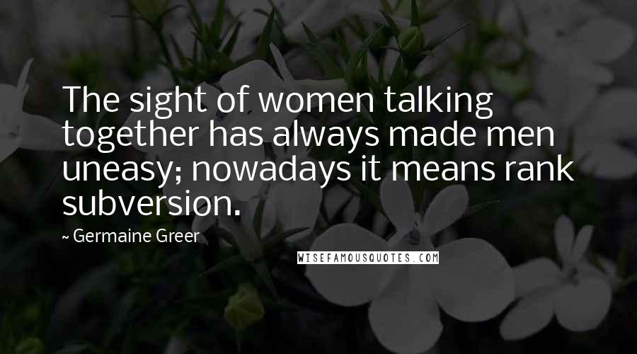Germaine Greer Quotes: The sight of women talking together has always made men uneasy; nowadays it means rank subversion.
