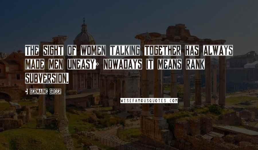 Germaine Greer Quotes: The sight of women talking together has always made men uneasy; nowadays it means rank subversion.