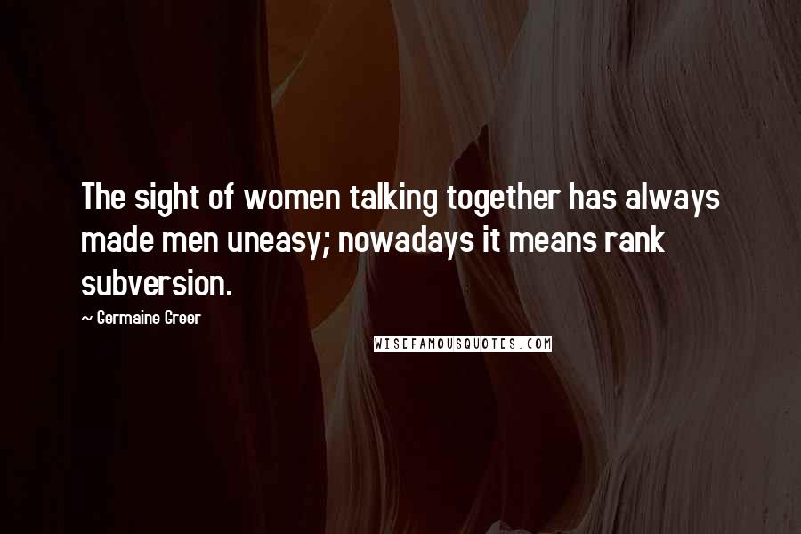 Germaine Greer Quotes: The sight of women talking together has always made men uneasy; nowadays it means rank subversion.