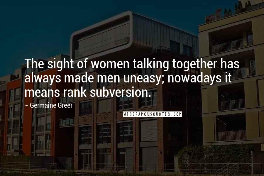 Germaine Greer Quotes: The sight of women talking together has always made men uneasy; nowadays it means rank subversion.