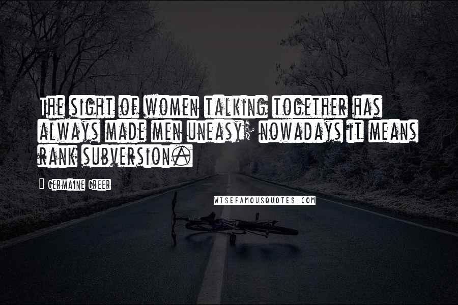 Germaine Greer Quotes: The sight of women talking together has always made men uneasy; nowadays it means rank subversion.