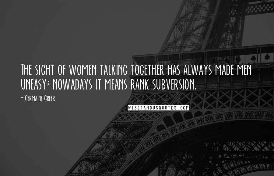 Germaine Greer Quotes: The sight of women talking together has always made men uneasy; nowadays it means rank subversion.