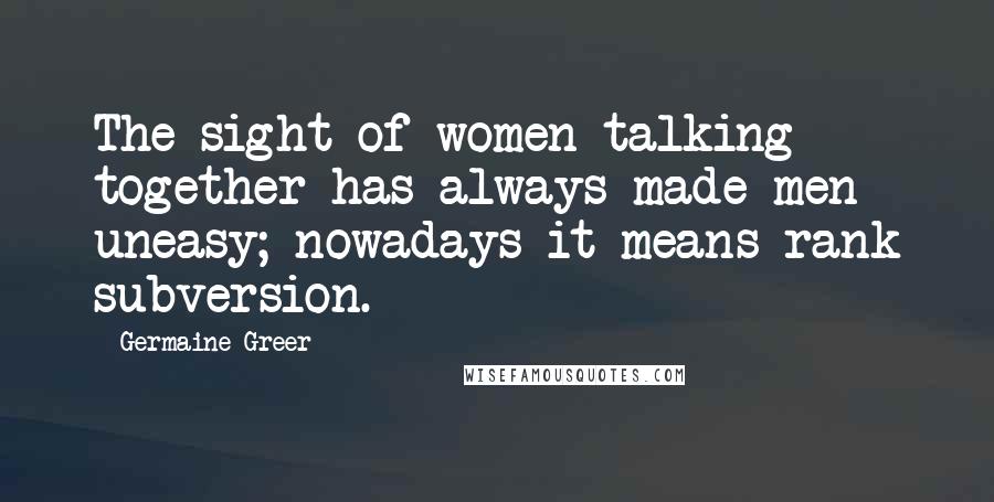 Germaine Greer Quotes: The sight of women talking together has always made men uneasy; nowadays it means rank subversion.