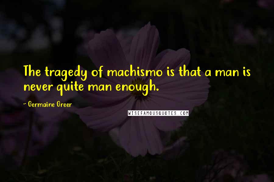 Germaine Greer Quotes: The tragedy of machismo is that a man is never quite man enough.