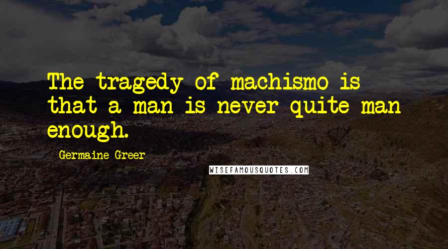 Germaine Greer Quotes: The tragedy of machismo is that a man is never quite man enough.