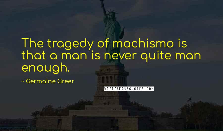 Germaine Greer Quotes: The tragedy of machismo is that a man is never quite man enough.