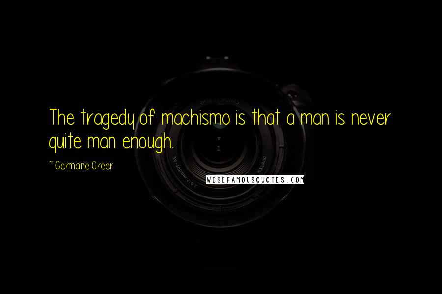 Germaine Greer Quotes: The tragedy of machismo is that a man is never quite man enough.