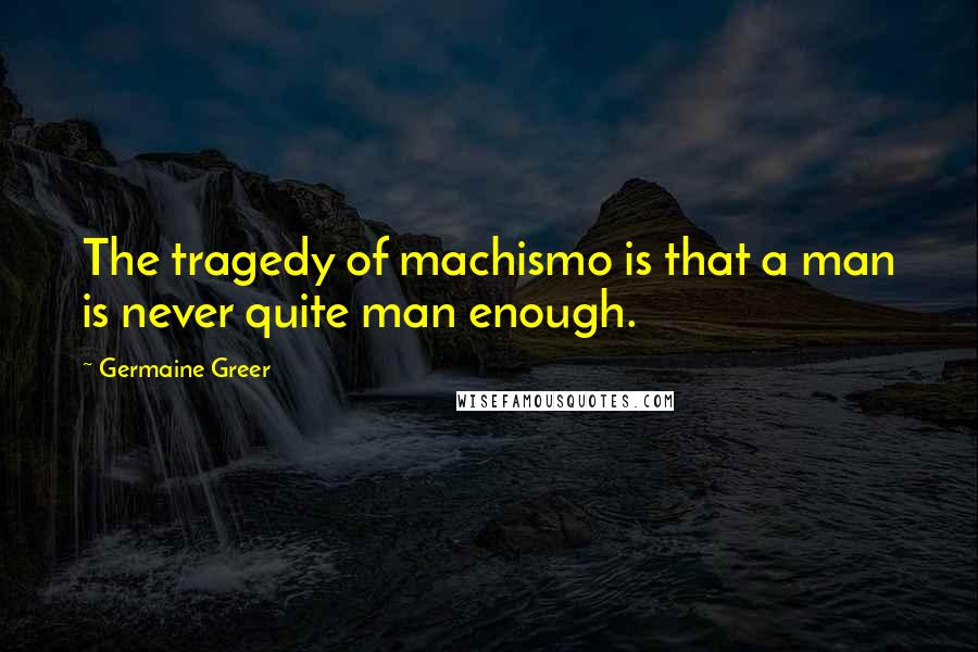 Germaine Greer Quotes: The tragedy of machismo is that a man is never quite man enough.