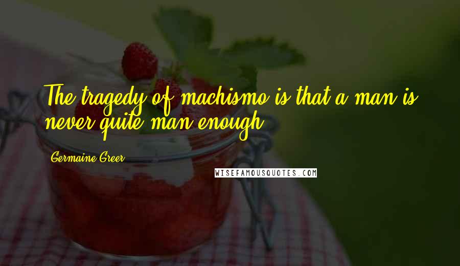 Germaine Greer Quotes: The tragedy of machismo is that a man is never quite man enough.