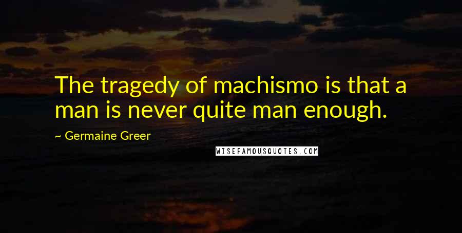 Germaine Greer Quotes: The tragedy of machismo is that a man is never quite man enough.