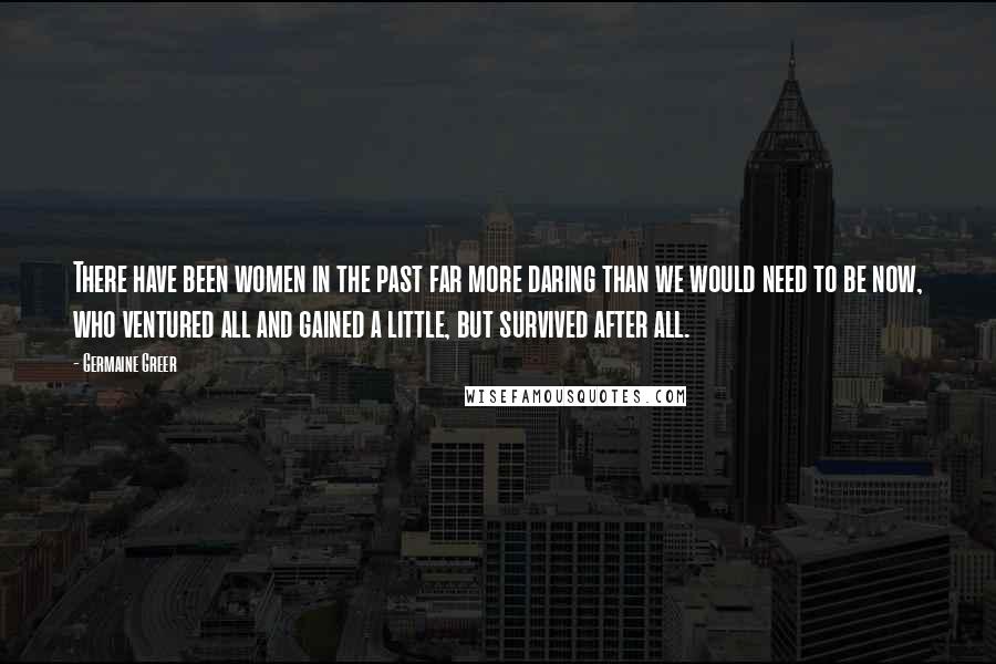 Germaine Greer Quotes: There have been women in the past far more daring than we would need to be now, who ventured all and gained a little, but survived after all.