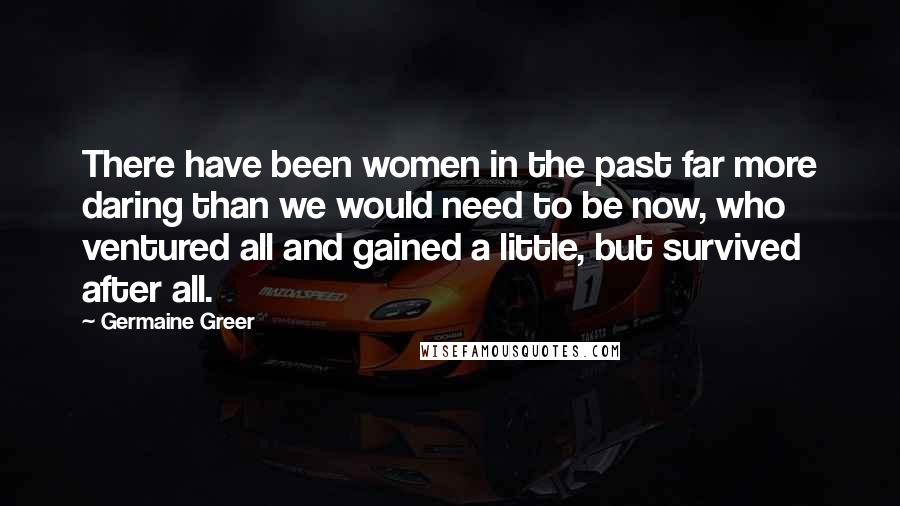 Germaine Greer Quotes: There have been women in the past far more daring than we would need to be now, who ventured all and gained a little, but survived after all.