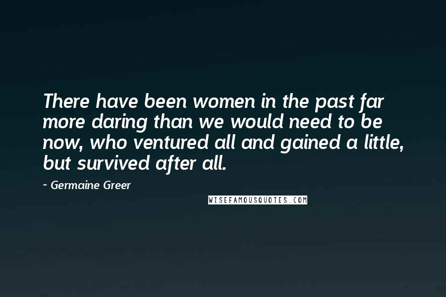 Germaine Greer Quotes: There have been women in the past far more daring than we would need to be now, who ventured all and gained a little, but survived after all.