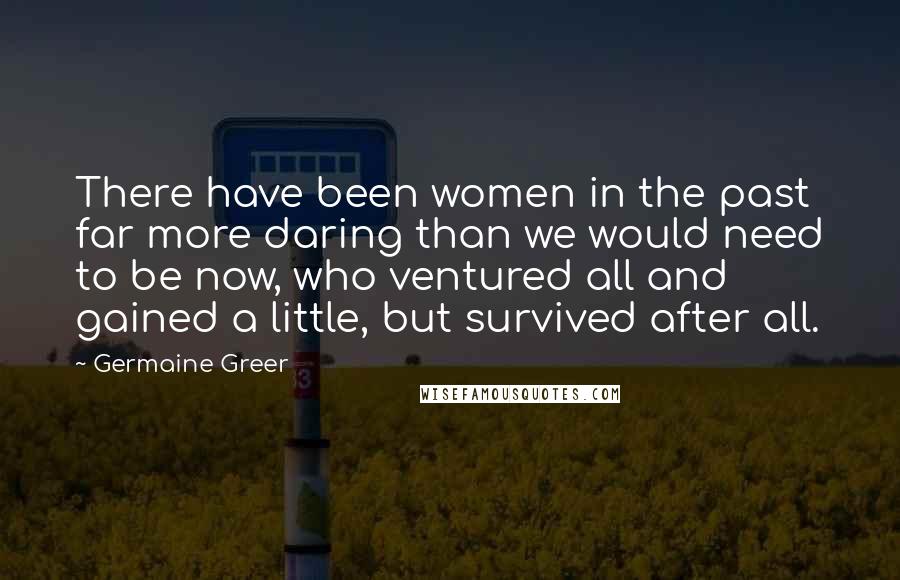 Germaine Greer Quotes: There have been women in the past far more daring than we would need to be now, who ventured all and gained a little, but survived after all.