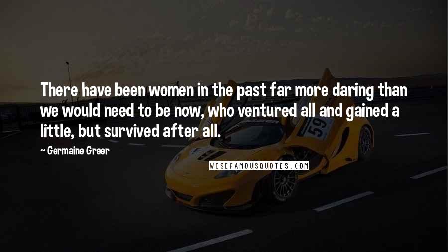 Germaine Greer Quotes: There have been women in the past far more daring than we would need to be now, who ventured all and gained a little, but survived after all.