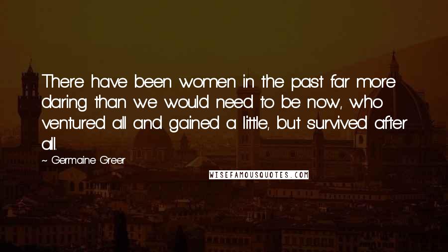 Germaine Greer Quotes: There have been women in the past far more daring than we would need to be now, who ventured all and gained a little, but survived after all.