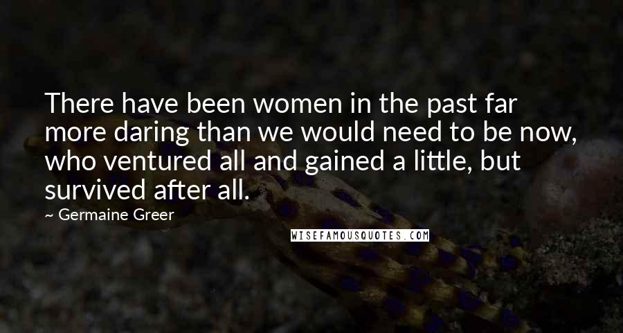 Germaine Greer Quotes: There have been women in the past far more daring than we would need to be now, who ventured all and gained a little, but survived after all.