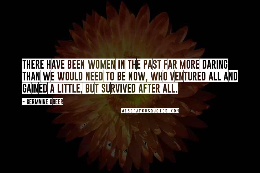 Germaine Greer Quotes: There have been women in the past far more daring than we would need to be now, who ventured all and gained a little, but survived after all.