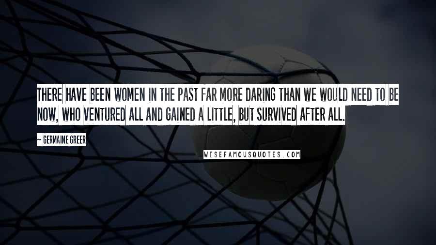 Germaine Greer Quotes: There have been women in the past far more daring than we would need to be now, who ventured all and gained a little, but survived after all.