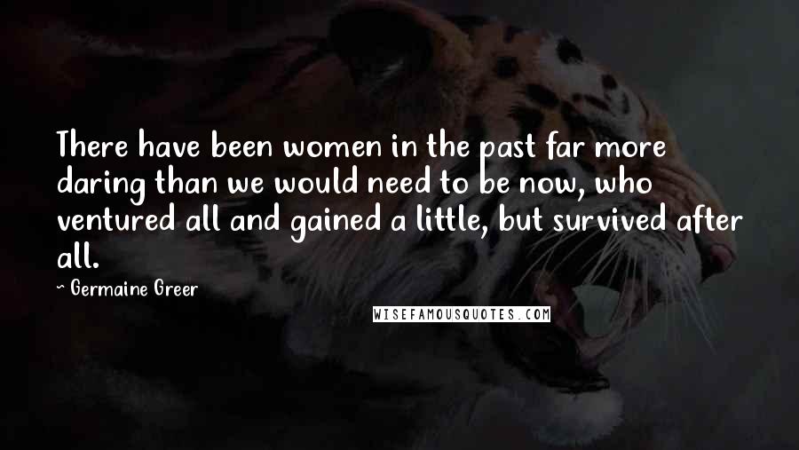 Germaine Greer Quotes: There have been women in the past far more daring than we would need to be now, who ventured all and gained a little, but survived after all.