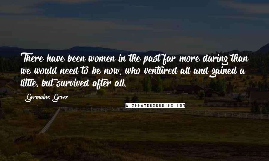 Germaine Greer Quotes: There have been women in the past far more daring than we would need to be now, who ventured all and gained a little, but survived after all.