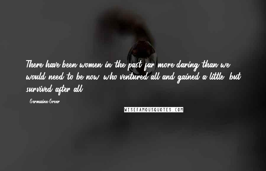 Germaine Greer Quotes: There have been women in the past far more daring than we would need to be now, who ventured all and gained a little, but survived after all.