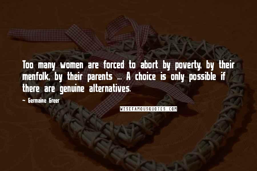 Germaine Greer Quotes: Too many women are forced to abort by poverty, by their menfolk, by their parents ... A choice is only possible if there are genuine alternatives.