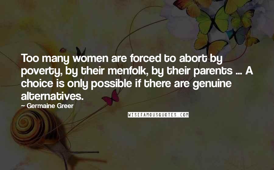 Germaine Greer Quotes: Too many women are forced to abort by poverty, by their menfolk, by their parents ... A choice is only possible if there are genuine alternatives.