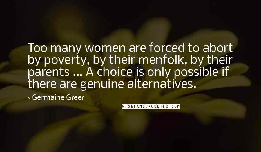 Germaine Greer Quotes: Too many women are forced to abort by poverty, by their menfolk, by their parents ... A choice is only possible if there are genuine alternatives.