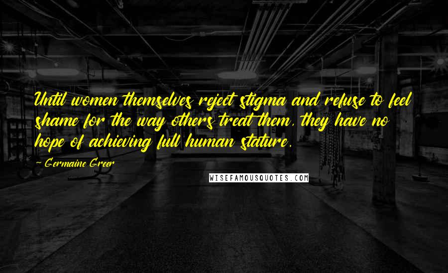 Germaine Greer Quotes: Until women themselves reject stigma and refuse to feel shame for the way others treat them, they have no hope of achieving full human stature.