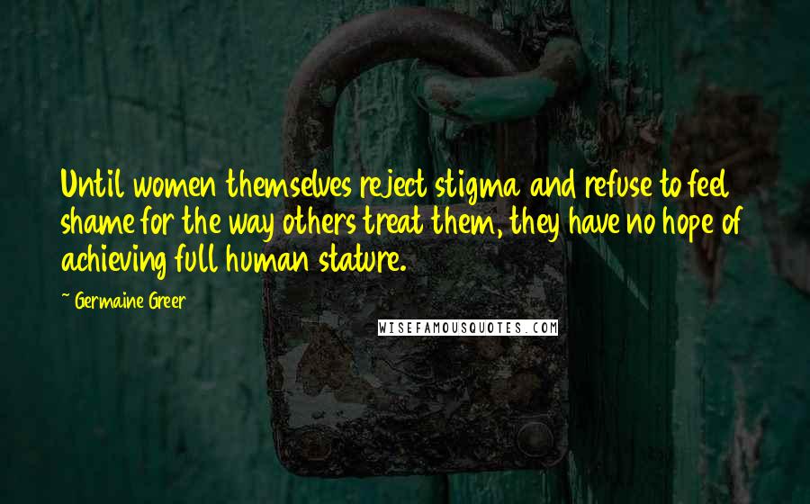 Germaine Greer Quotes: Until women themselves reject stigma and refuse to feel shame for the way others treat them, they have no hope of achieving full human stature.