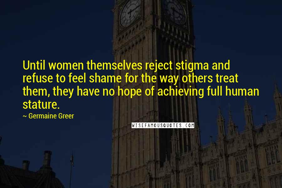 Germaine Greer Quotes: Until women themselves reject stigma and refuse to feel shame for the way others treat them, they have no hope of achieving full human stature.