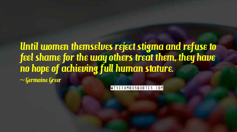 Germaine Greer Quotes: Until women themselves reject stigma and refuse to feel shame for the way others treat them, they have no hope of achieving full human stature.