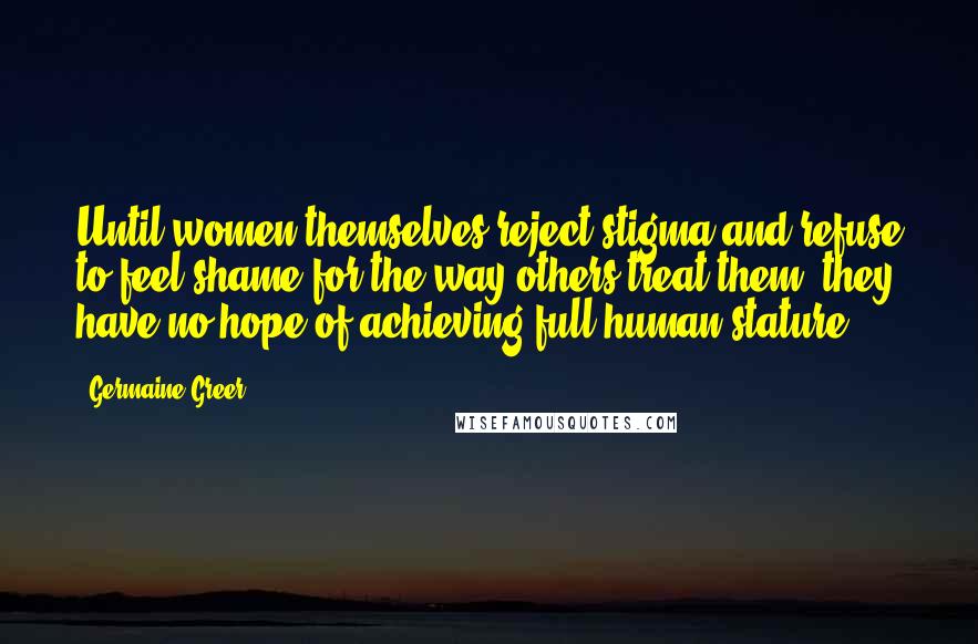 Germaine Greer Quotes: Until women themselves reject stigma and refuse to feel shame for the way others treat them, they have no hope of achieving full human stature.