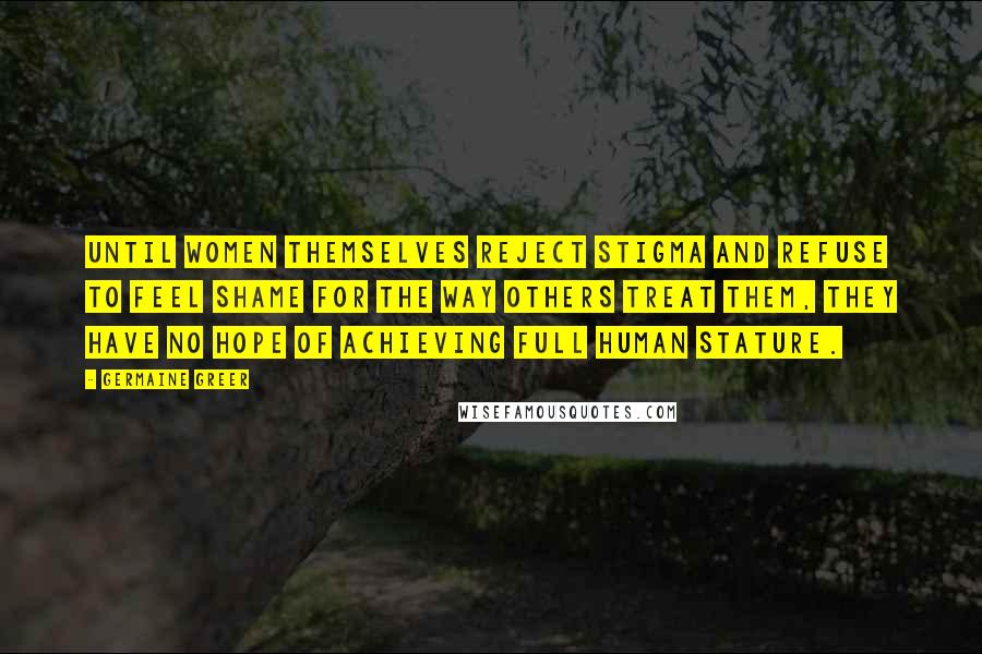 Germaine Greer Quotes: Until women themselves reject stigma and refuse to feel shame for the way others treat them, they have no hope of achieving full human stature.