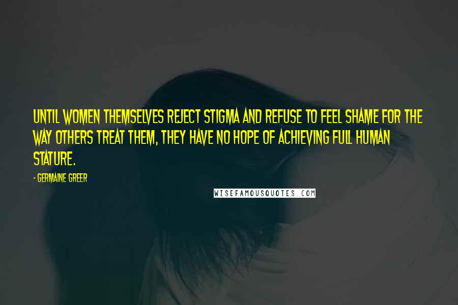 Germaine Greer Quotes: Until women themselves reject stigma and refuse to feel shame for the way others treat them, they have no hope of achieving full human stature.