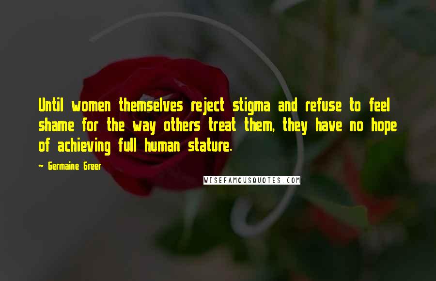 Germaine Greer Quotes: Until women themselves reject stigma and refuse to feel shame for the way others treat them, they have no hope of achieving full human stature.