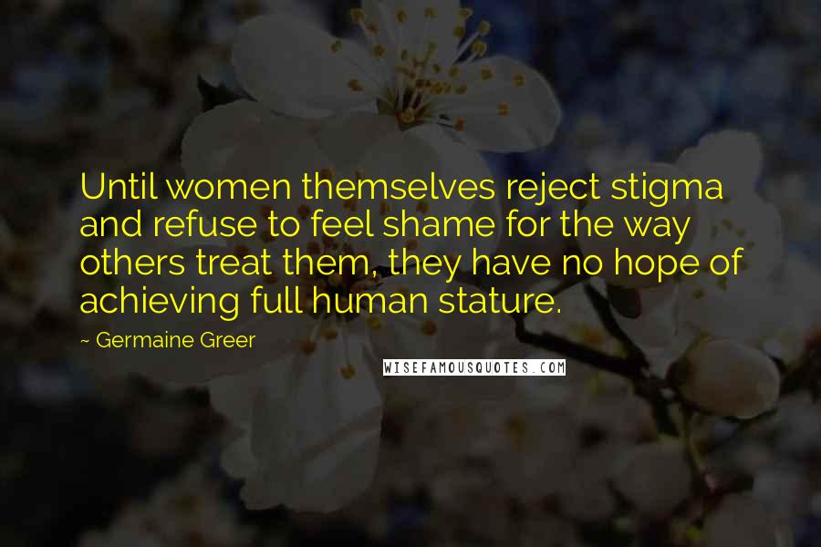 Germaine Greer Quotes: Until women themselves reject stigma and refuse to feel shame for the way others treat them, they have no hope of achieving full human stature.