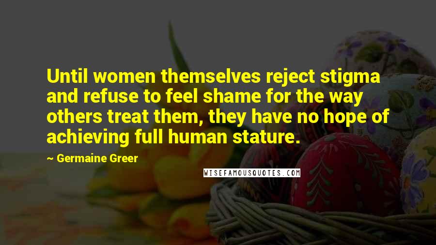 Germaine Greer Quotes: Until women themselves reject stigma and refuse to feel shame for the way others treat them, they have no hope of achieving full human stature.