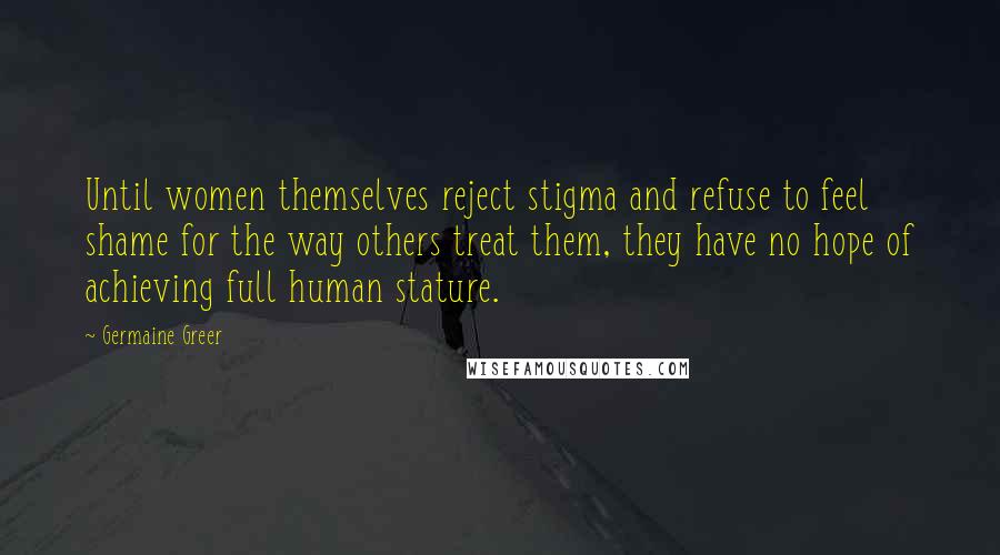 Germaine Greer Quotes: Until women themselves reject stigma and refuse to feel shame for the way others treat them, they have no hope of achieving full human stature.