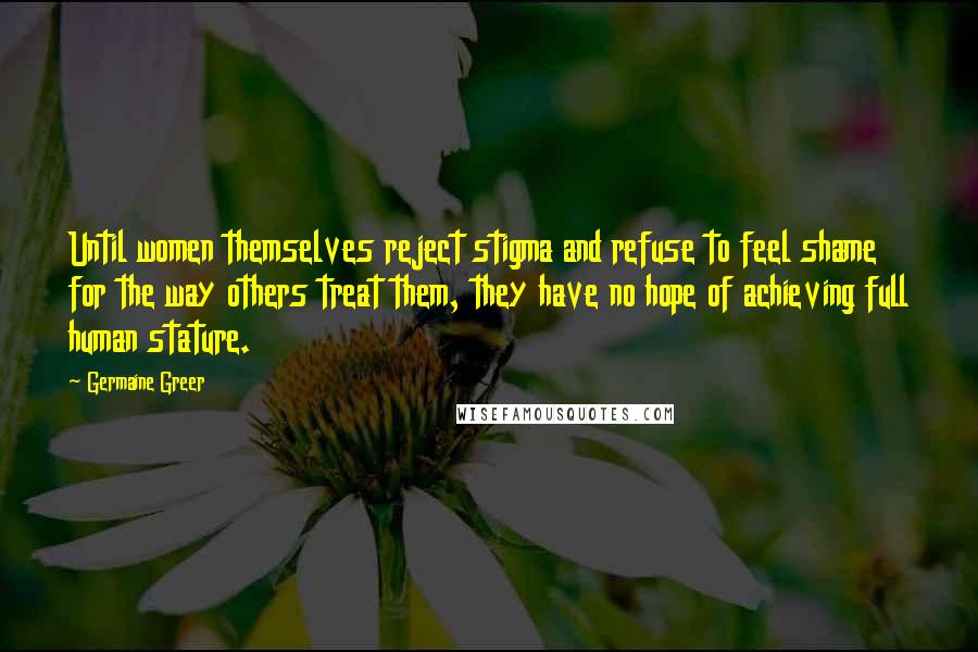 Germaine Greer Quotes: Until women themselves reject stigma and refuse to feel shame for the way others treat them, they have no hope of achieving full human stature.